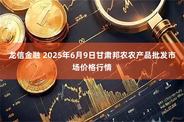 龙信金融 2025年6月9日甘肃邦农农产品批发市场价格行情