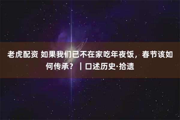 老虎配资 如果我们已不在家吃年夜饭，春节该如何传承？｜口述历史·拾遗