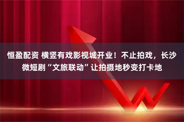 恒盈配资 横竖有戏影视城开业！不止拍戏，长沙微短剧“文旅联动”让拍摄地秒变打卡地