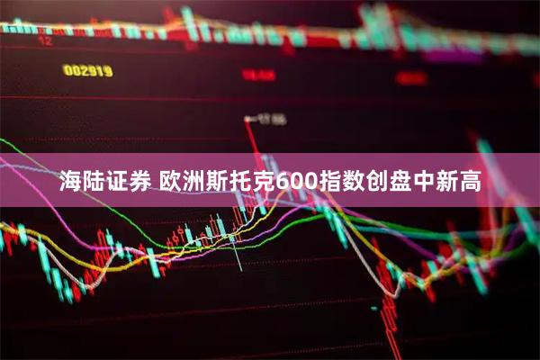 海陆证券 欧洲斯托克600指数创盘中新高
