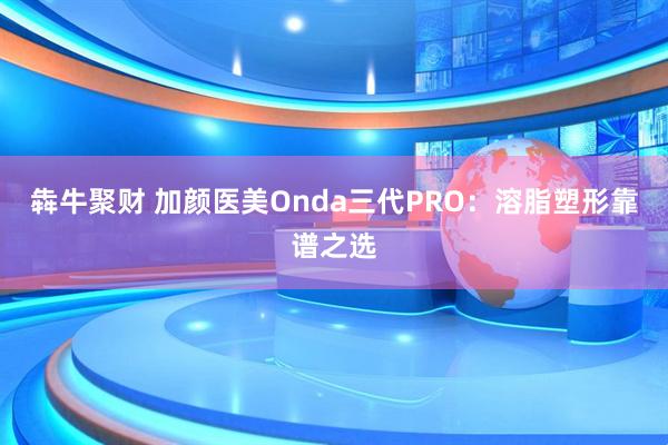犇牛聚财 加颜医美Onda三代PRO：溶脂塑形靠谱之选