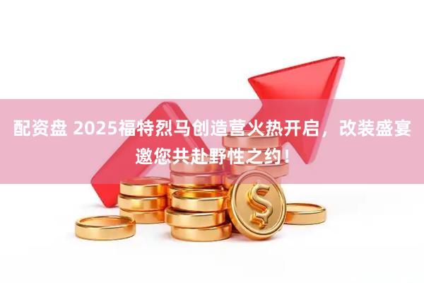 配资盘 2025福特烈马创造营火热开启，改装盛宴邀您共赴野性之约！