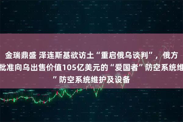 金瑞鼎盛 泽连斯基欲访土“重启俄乌谈判”，俄方回应！美批准向乌出售价值105亿美元的“爱国者”防空系统维护及设备