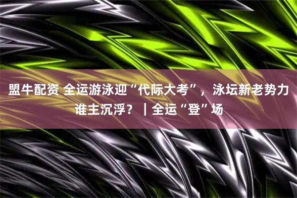 盟牛配资 全运游泳迎“代际大考”，泳坛新老势力谁主沉浮？｜全运“登”场